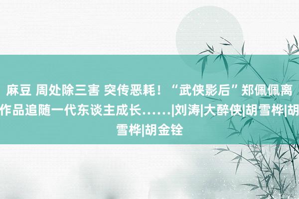 麻豆 周处除三害 突传恶耗！“武侠影后”郑佩佩离世，作品追随一代东谈主成长……|刘涛|大醉侠|胡雪桦|胡金铨