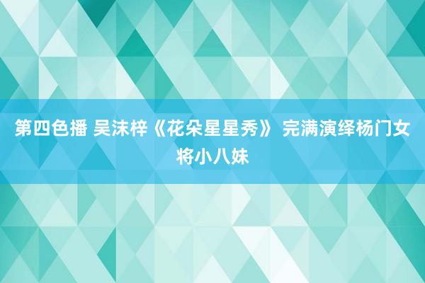 第四色播 吴沫梓《花朵星星秀》 完满演绎杨门女将小八妹