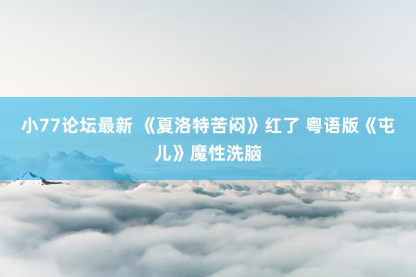 小77论坛最新 《夏洛特苦闷》红了 粤语版《屯儿》魔性洗脑