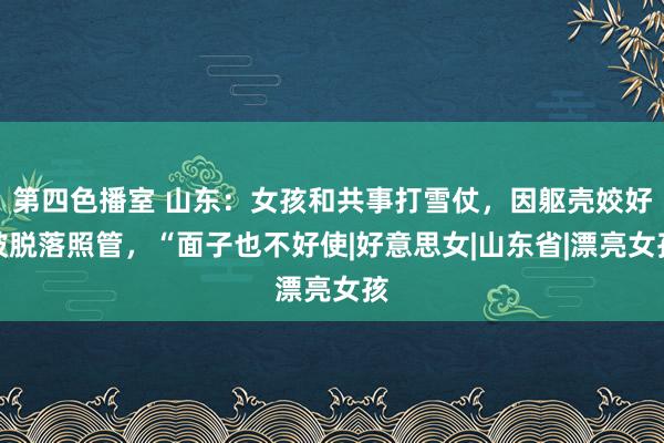 第四色播室 山东：女孩和共事打雪仗，因躯壳姣好被脱落照管，“面子也不好使|好意思女|山东省|漂亮女孩