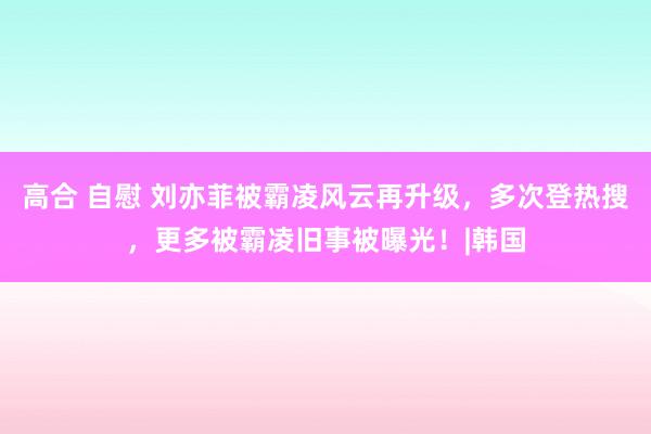 高合 自慰 刘亦菲被霸凌风云再升级，多次登热搜，更多被霸凌旧事被曝光！|韩国