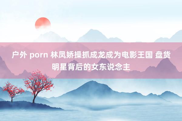 户外 porn 林凤娇操抓成龙成为电影王国 盘货明星背后的女东说念主