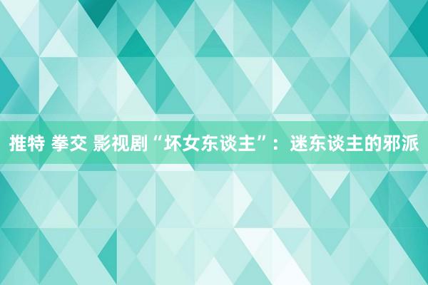 推特 拳交 影视剧“坏女东谈主”：迷东谈主的邪派