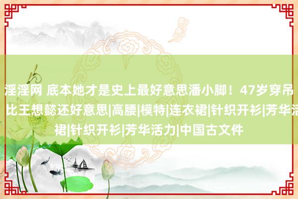 淫淫网 底本她才是史上最好意思潘小脚！47岁穿吊带裙万种风情，比王想懿还好意思|高腰|模特|连衣裙|针织开衫|芳华活力|中国古文件