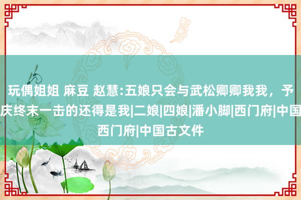 玩偶姐姐 麻豆 赵慧:五娘只会与武松卿卿我我，予以西门庆终末一击的还得是我|二娘|四娘|潘小脚|西门府|中国古文件