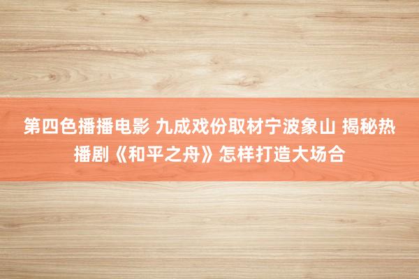 第四色播播电影 九成戏份取材宁波象山 揭秘热播剧《和平之舟》怎样打造大场合