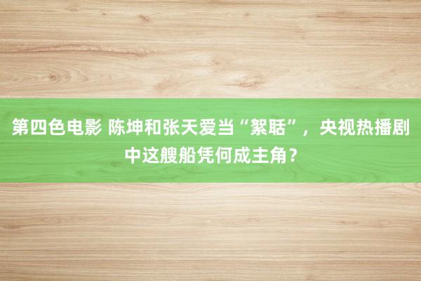 第四色电影 陈坤和张天爱当“絮聒”，央视热播剧中这艘船凭何成主角？