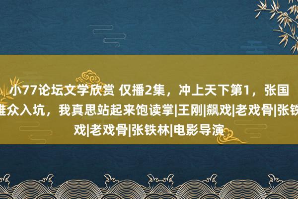 小77论坛文学欣赏 仅播2集，冲上天下第1，张国立获胜让不雅众入坑，我真思站起来饱读掌|王刚|飙戏|老戏骨|张铁林|电影导演