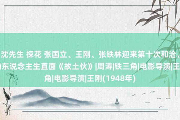 沈先生 探花 张国立、王刚、张铁林迎来第十次和洽，“200岁”的东说念主生直面《故土伙》|周涛|铁三角|电影导演|王刚(1948年)