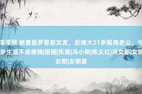 淫淫网 她曾是罗晋前女友，后嫁大21岁殷商老公，今40岁生涯不输唐嫣|苗圃|乐器|冯小刚|陈义红|冯女郎|女明星