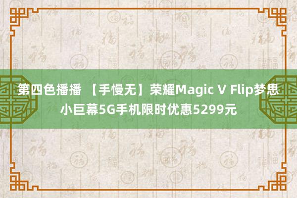 第四色播播 【手慢无】荣耀Magic V Flip梦思小巨幕5G手机限时优惠5299元