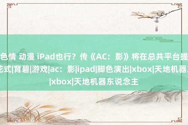 色情 动漫 iPad也行？传《AC：影》将在总共平台提供60帧花式|育碧|游戏|ac：影|ipad|脚色演出|xbox|天地机器东说念主