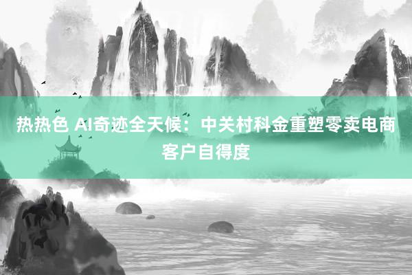 热热色 AI奇迹全天候：中关村科金重塑零卖电商客户自得度