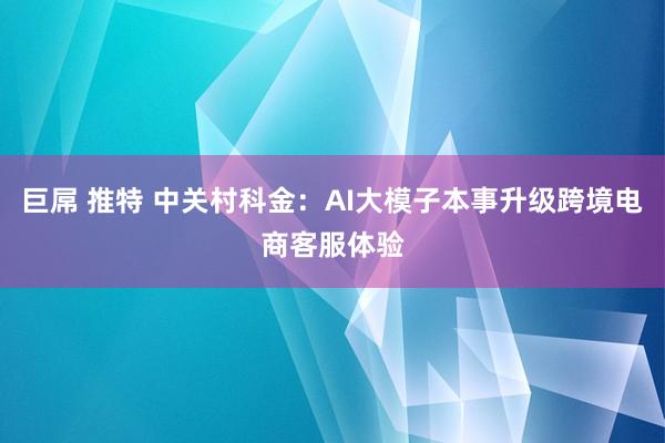 巨屌 推特 中关村科金：AI大模子本事升级跨境电商客服体验