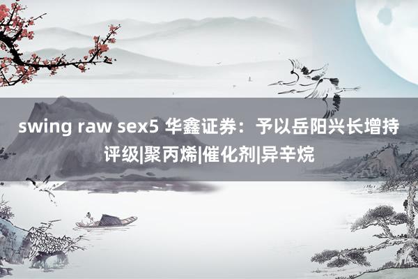 swing raw sex5 华鑫证券：予以岳阳兴长增持评级|聚丙烯|催化剂|异辛烷