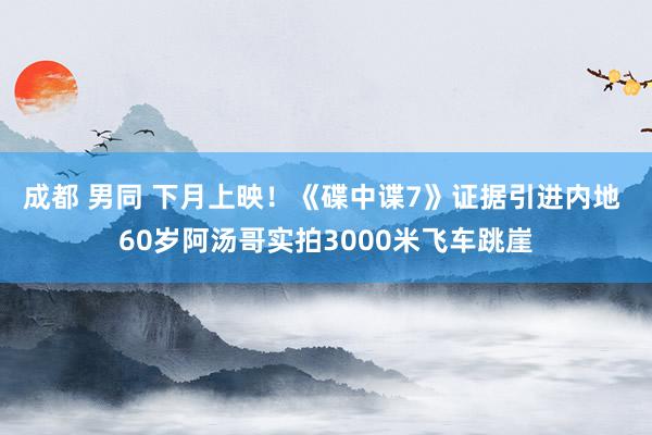 成都 男同 下月上映！《碟中谍7》证据引进内地 60岁阿汤哥实拍3000米飞车跳崖