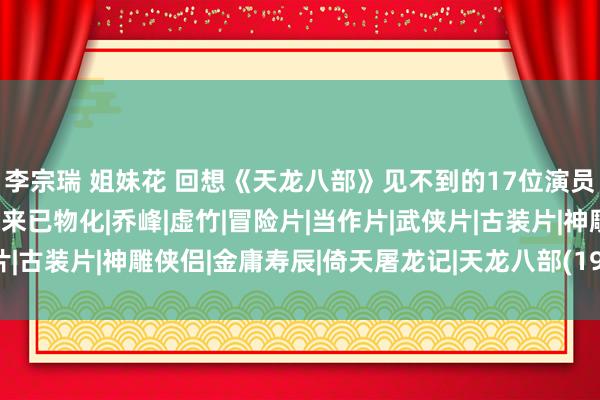 李宗瑞 姐妹花 回想《天龙八部》见不到的17位演员，认为他们息影了，原来已物化|乔峰|虚竹|冒险片|当作片|武侠片|古装片|神雕侠侣|金庸寿辰|倚天屠龙记|天龙八部(1997年电视剧)