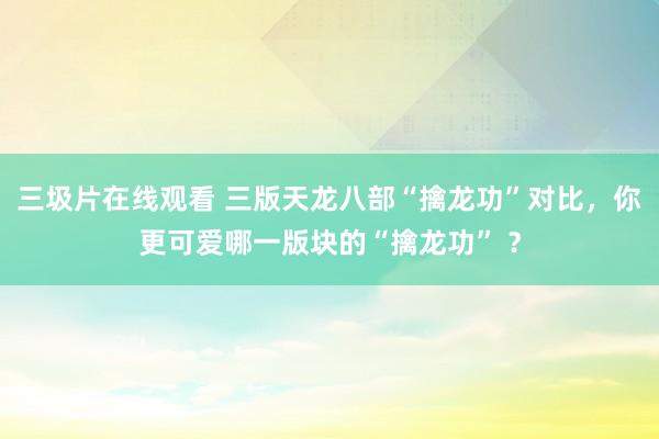 三圾片在线观看 三版天龙八部“擒龙功”对比，你更可爱哪一版块的“擒龙功” ？