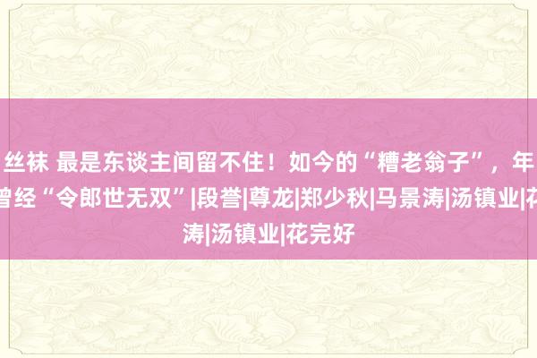 丝袜 最是东谈主间留不住！如今的“糟老翁子”，年青时曾经“令郎世无双”|段誉|尊龙|郑少秋|马景涛|汤镇业|花完好