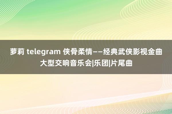 萝莉 telegram 侠骨柔情——经典武侠影视金曲大型交响音乐会|乐团|片尾曲