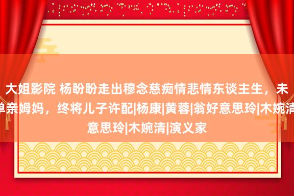 大姐影院 杨盼盼走出穆念慈痴情悲情东谈主生，未婚先孕单亲姆妈，终将儿子许配|杨康|黄蓉|翁好意思玲|木婉清|演义家